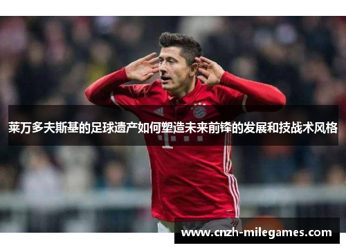 莱万多夫斯基的足球遗产如何塑造未来前锋的发展和技战术风格
