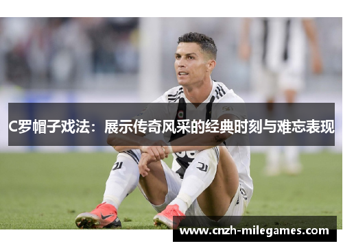 C罗帽子戏法：展示传奇风采的经典时刻与难忘表现