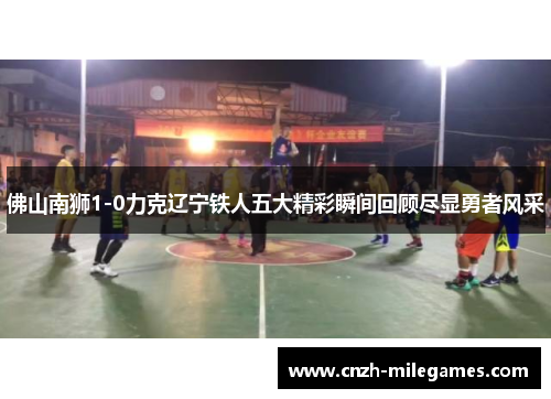 佛山南狮1-0力克辽宁铁人五大精彩瞬间回顾尽显勇者风采