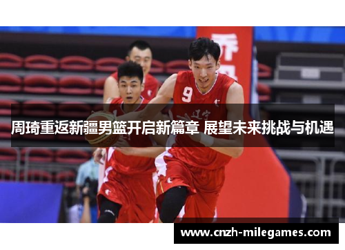 周琦重返新疆男篮开启新篇章 展望未来挑战与机遇