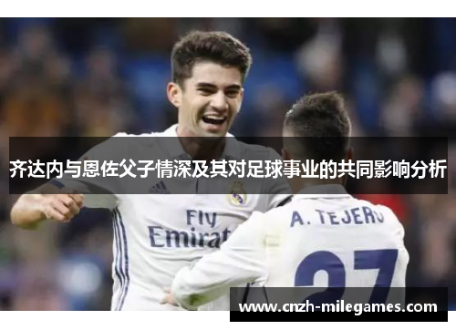 齐达内与恩佐父子情深及其对足球事业的共同影响分析 齐达内与恩佐父子情深及其对足球事业的共同影响分析